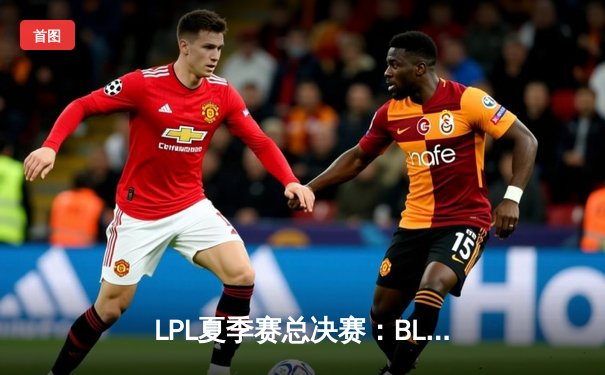 LPL夏季赛总决赛：BLG鏖战五局力克JDG，成功卫冕联赛冠军