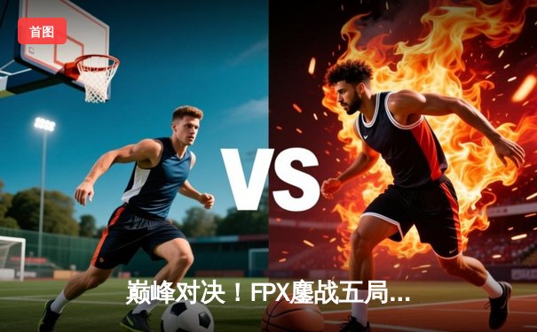 巅峰对决！FPX鏖战五局险胜EDG，LPL夏季赛冠军悬念再起