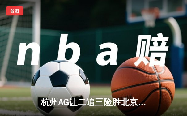 杭州AG让二追三险胜北京WB，钟意镜天秀操作锁定胜局